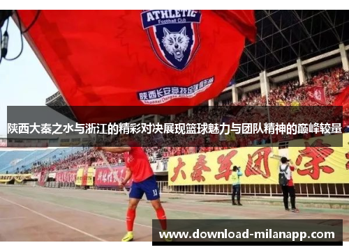 陕西大秦之水与浙江的精彩对决展现篮球魅力与团队精神的巅峰较量